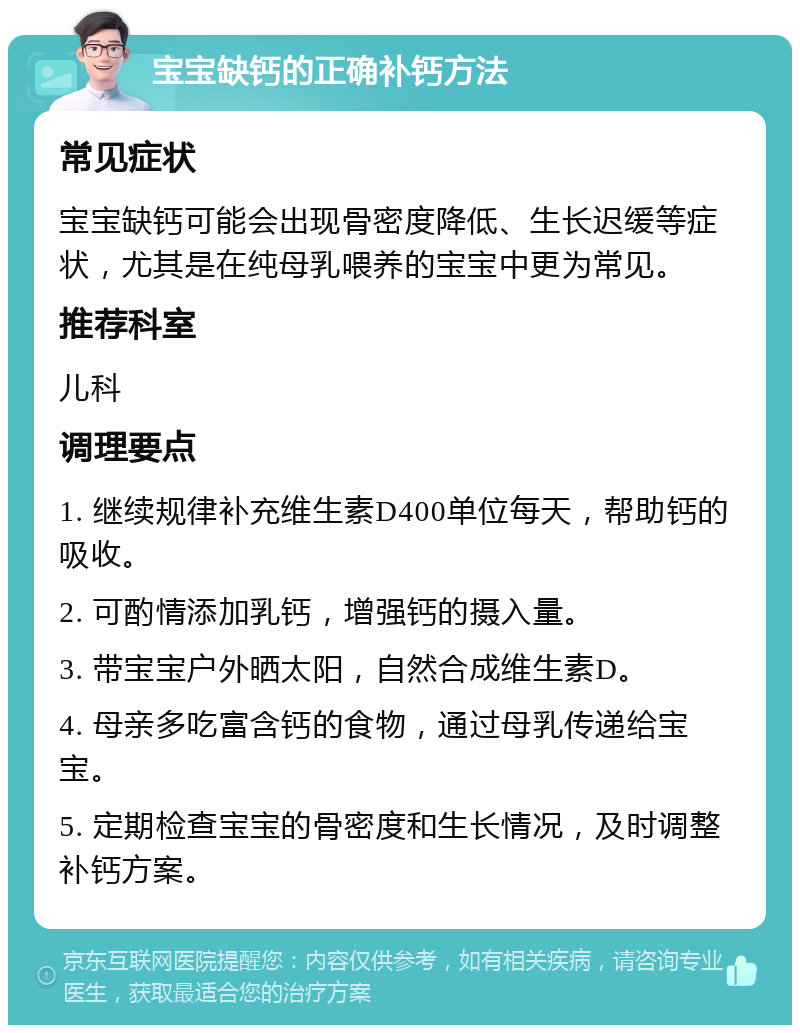 宝宝缺钙的正确补钙方法 常见症状 宝宝缺钙可能会出现骨密度降低、生长迟缓等症状，尤其是在纯母乳喂养的宝宝中更为常见。 推荐科室 儿科 调理要点 1. 继续规律补充维生素D400单位每天，帮助钙的吸收。 2. 可酌情添加乳钙，增强钙的摄入量。 3. 带宝宝户外晒太阳，自然合成维生素D。 4. 母亲多吃富含钙的食物，通过母乳传递给宝宝。 5. 定期检查宝宝的骨密度和生长情况，及时调整补钙方案。