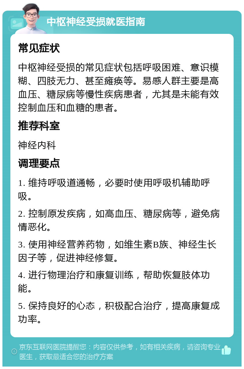 中枢神经受损就医指南 常见症状 中枢神经受损的常见症状包括呼吸困难、意识模糊、四肢无力、甚至瘫痪等。易感人群主要是高血压、糖尿病等慢性疾病患者，尤其是未能有效控制血压和血糖的患者。 推荐科室 神经内科 调理要点 1. 维持呼吸道通畅，必要时使用呼吸机辅助呼吸。 2. 控制原发疾病，如高血压、糖尿病等，避免病情恶化。 3. 使用神经营养药物，如维生素B族、神经生长因子等，促进神经修复。 4. 进行物理治疗和康复训练，帮助恢复肢体功能。 5. 保持良好的心态，积极配合治疗，提高康复成功率。