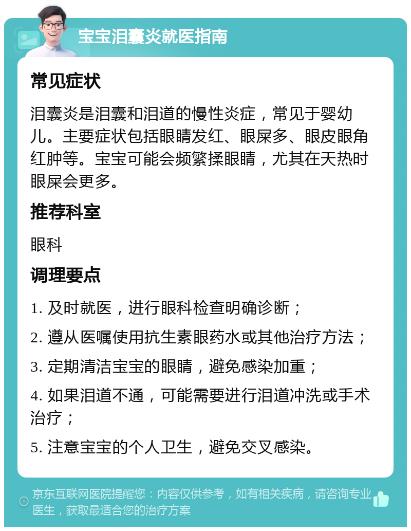 宝宝泪囊炎就医指南 常见症状 泪囊炎是泪囊和泪道的慢性炎症，常见于婴幼儿。主要症状包括眼睛发红、眼屎多、眼皮眼角红肿等。宝宝可能会频繁揉眼睛，尤其在天热时眼屎会更多。 推荐科室 眼科 调理要点 1. 及时就医，进行眼科检查明确诊断； 2. 遵从医嘱使用抗生素眼药水或其他治疗方法； 3. 定期清洁宝宝的眼睛，避免感染加重； 4. 如果泪道不通，可能需要进行泪道冲洗或手术治疗； 5. 注意宝宝的个人卫生，避免交叉感染。