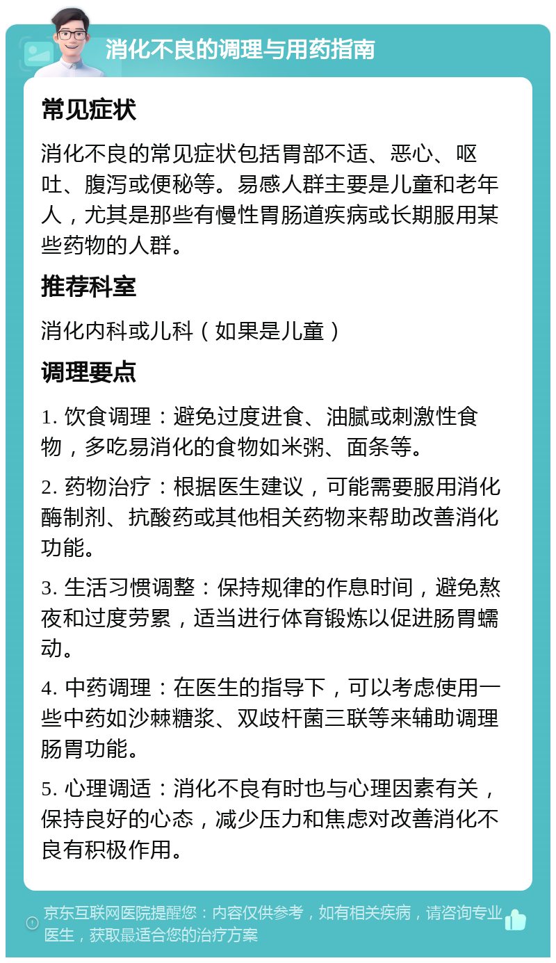 消化不良的调理与用药指南 常见症状 消化不良的常见症状包括胃部不适、恶心、呕吐、腹泻或便秘等。易感人群主要是儿童和老年人，尤其是那些有慢性胃肠道疾病或长期服用某些药物的人群。 推荐科室 消化内科或儿科（如果是儿童） 调理要点 1. 饮食调理：避免过度进食、油腻或刺激性食物，多吃易消化的食物如米粥、面条等。 2. 药物治疗：根据医生建议，可能需要服用消化酶制剂、抗酸药或其他相关药物来帮助改善消化功能。 3. 生活习惯调整：保持规律的作息时间，避免熬夜和过度劳累，适当进行体育锻炼以促进肠胃蠕动。 4. 中药调理：在医生的指导下，可以考虑使用一些中药如沙棘糖浆、双歧杆菌三联等来辅助调理肠胃功能。 5. 心理调适：消化不良有时也与心理因素有关，保持良好的心态，减少压力和焦虑对改善消化不良有积极作用。