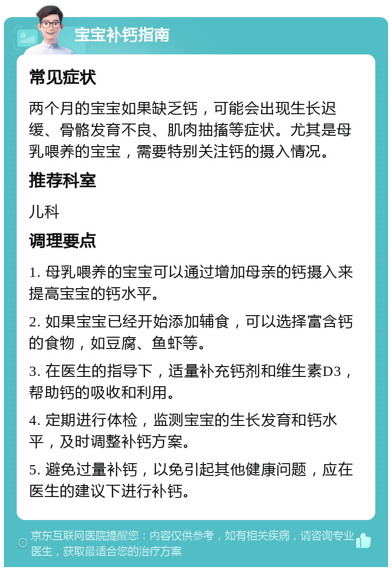 宝宝补钙指南 常见症状 两个月的宝宝如果缺乏钙，可能会出现生长迟缓、骨骼发育不良、肌肉抽搐等症状。尤其是母乳喂养的宝宝，需要特别关注钙的摄入情况。 推荐科室 儿科 调理要点 1. 母乳喂养的宝宝可以通过增加母亲的钙摄入来提高宝宝的钙水平。 2. 如果宝宝已经开始添加辅食，可以选择富含钙的食物，如豆腐、鱼虾等。 3. 在医生的指导下，适量补充钙剂和维生素D3，帮助钙的吸收和利用。 4. 定期进行体检，监测宝宝的生长发育和钙水平，及时调整补钙方案。 5. 避免过量补钙，以免引起其他健康问题，应在医生的建议下进行补钙。