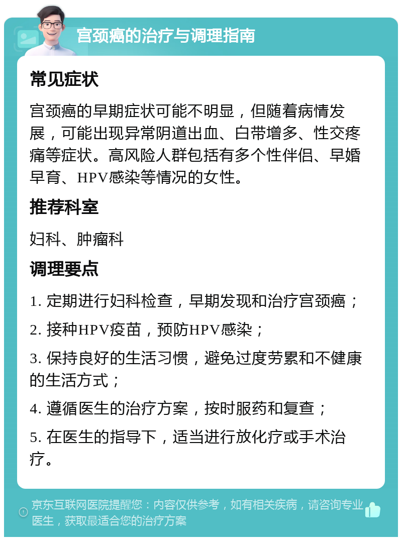 宫颈癌的治疗与调理指南 常见症状 宫颈癌的早期症状可能不明显，但随着病情发展，可能出现异常阴道出血、白带增多、性交疼痛等症状。高风险人群包括有多个性伴侣、早婚早育、HPV感染等情况的女性。 推荐科室 妇科、肿瘤科 调理要点 1. 定期进行妇科检查，早期发现和治疗宫颈癌； 2. 接种HPV疫苗，预防HPV感染； 3. 保持良好的生活习惯，避免过度劳累和不健康的生活方式； 4. 遵循医生的治疗方案，按时服药和复查； 5. 在医生的指导下，适当进行放化疗或手术治疗。