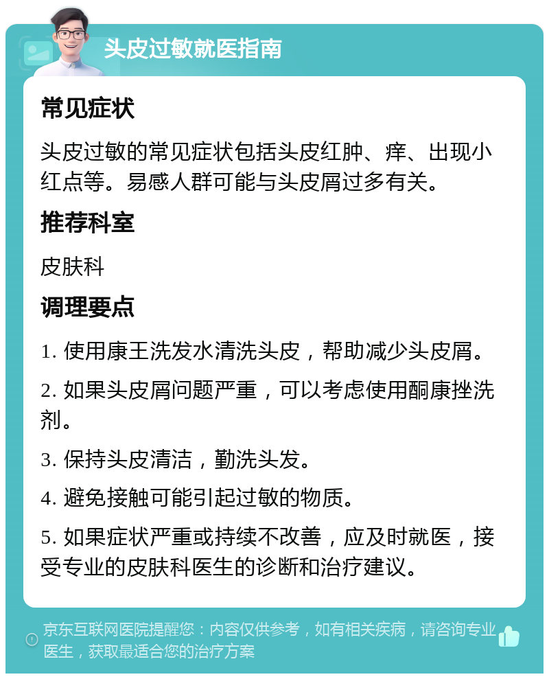 头皮过敏就医指南 常见症状 头皮过敏的常见症状包括头皮红肿、痒、出现小红点等。易感人群可能与头皮屑过多有关。 推荐科室 皮肤科 调理要点 1. 使用康王洗发水清洗头皮，帮助减少头皮屑。 2. 如果头皮屑问题严重，可以考虑使用酮康挫洗剂。 3. 保持头皮清洁，勤洗头发。 4. 避免接触可能引起过敏的物质。 5. 如果症状严重或持续不改善，应及时就医，接受专业的皮肤科医生的诊断和治疗建议。