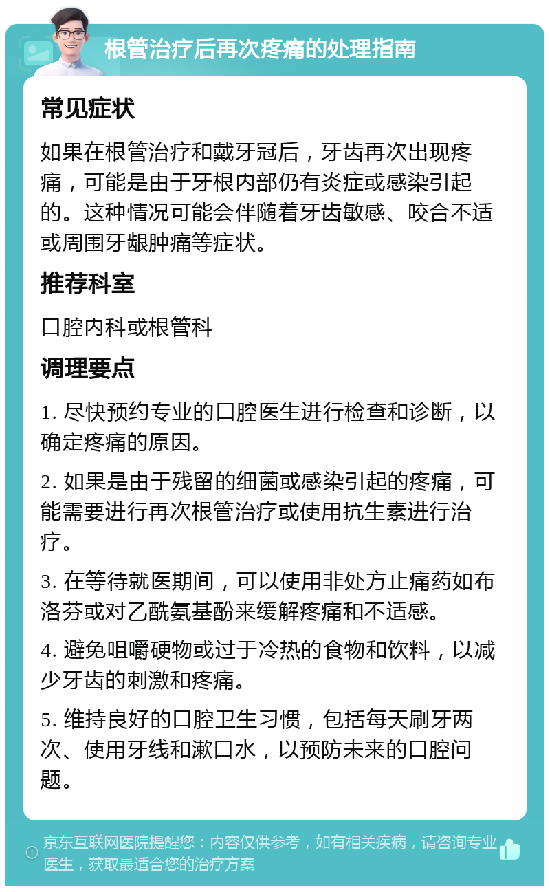 根管治疗后再次疼痛的处理指南 常见症状 如果在根管治疗和戴牙冠后，牙齿再次出现疼痛，可能是由于牙根内部仍有炎症或感染引起的。这种情况可能会伴随着牙齿敏感、咬合不适或周围牙龈肿痛等症状。 推荐科室 口腔内科或根管科 调理要点 1. 尽快预约专业的口腔医生进行检查和诊断，以确定疼痛的原因。 2. 如果是由于残留的细菌或感染引起的疼痛，可能需要进行再次根管治疗或使用抗生素进行治疗。 3. 在等待就医期间，可以使用非处方止痛药如布洛芬或对乙酰氨基酚来缓解疼痛和不适感。 4. 避免咀嚼硬物或过于冷热的食物和饮料，以减少牙齿的刺激和疼痛。 5. 维持良好的口腔卫生习惯，包括每天刷牙两次、使用牙线和漱口水，以预防未来的口腔问题。