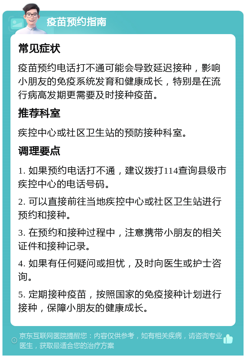 疫苗预约指南 常见症状 疫苗预约电话打不通可能会导致延迟接种，影响小朋友的免疫系统发育和健康成长，特别是在流行病高发期更需要及时接种疫苗。 推荐科室 疾控中心或社区卫生站的预防接种科室。 调理要点 1. 如果预约电话打不通，建议拨打114查询县级市疾控中心的电话号码。 2. 可以直接前往当地疾控中心或社区卫生站进行预约和接种。 3. 在预约和接种过程中，注意携带小朋友的相关证件和接种记录。 4. 如果有任何疑问或担忧，及时向医生或护士咨询。 5. 定期接种疫苗，按照国家的免疫接种计划进行接种，保障小朋友的健康成长。