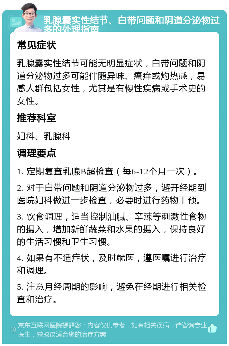 乳腺囊实性结节、白带问题和阴道分泌物过多的处理指南 常见症状 乳腺囊实性结节可能无明显症状，白带问题和阴道分泌物过多可能伴随异味、瘙痒或灼热感，易感人群包括女性，尤其是有慢性疾病或手术史的女性。 推荐科室 妇科、乳腺科 调理要点 1. 定期复查乳腺B超检查（每6-12个月一次）。 2. 对于白带问题和阴道分泌物过多，避开经期到医院妇科做进一步检查，必要时进行药物干预。 3. 饮食调理，适当控制油腻、辛辣等刺激性食物的摄入，增加新鲜蔬菜和水果的摄入，保持良好的生活习惯和卫生习惯。 4. 如果有不适症状，及时就医，遵医嘱进行治疗和调理。 5. 注意月经周期的影响，避免在经期进行相关检查和治疗。