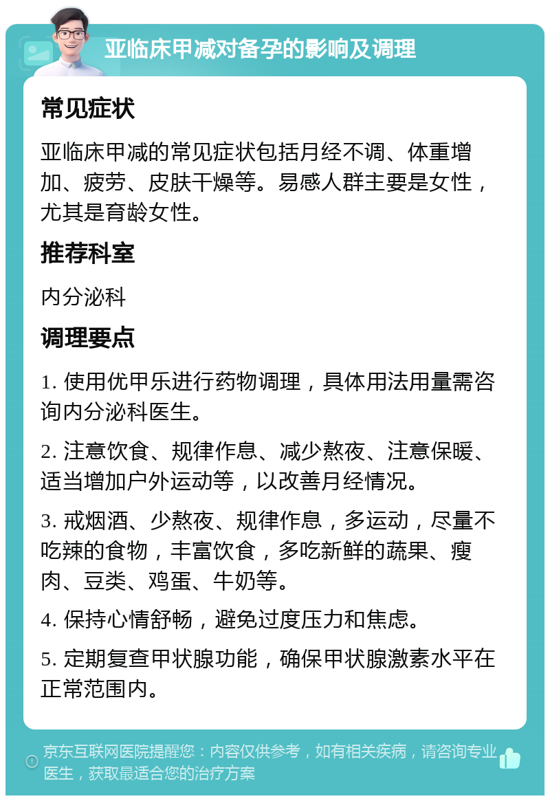 亚临床甲减对备孕的影响及调理 常见症状 亚临床甲减的常见症状包括月经不调、体重增加、疲劳、皮肤干燥等。易感人群主要是女性，尤其是育龄女性。 推荐科室 内分泌科 调理要点 1. 使用优甲乐进行药物调理，具体用法用量需咨询内分泌科医生。 2. 注意饮食、规律作息、减少熬夜、注意保暖、适当增加户外运动等，以改善月经情况。 3. 戒烟酒、少熬夜、规律作息，多运动，尽量不吃辣的食物，丰富饮食，多吃新鲜的蔬果、瘦肉、豆类、鸡蛋、牛奶等。 4. 保持心情舒畅，避免过度压力和焦虑。 5. 定期复查甲状腺功能，确保甲状腺激素水平在正常范围内。