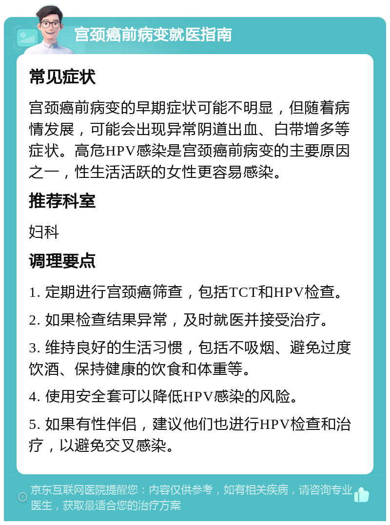 宫颈癌前病变就医指南 常见症状 宫颈癌前病变的早期症状可能不明显，但随着病情发展，可能会出现异常阴道出血、白带增多等症状。高危HPV感染是宫颈癌前病变的主要原因之一，性生活活跃的女性更容易感染。 推荐科室 妇科 调理要点 1. 定期进行宫颈癌筛查，包括TCT和HPV检查。 2. 如果检查结果异常，及时就医并接受治疗。 3. 维持良好的生活习惯，包括不吸烟、避免过度饮酒、保持健康的饮食和体重等。 4. 使用安全套可以降低HPV感染的风险。 5. 如果有性伴侣，建议他们也进行HPV检查和治疗，以避免交叉感染。