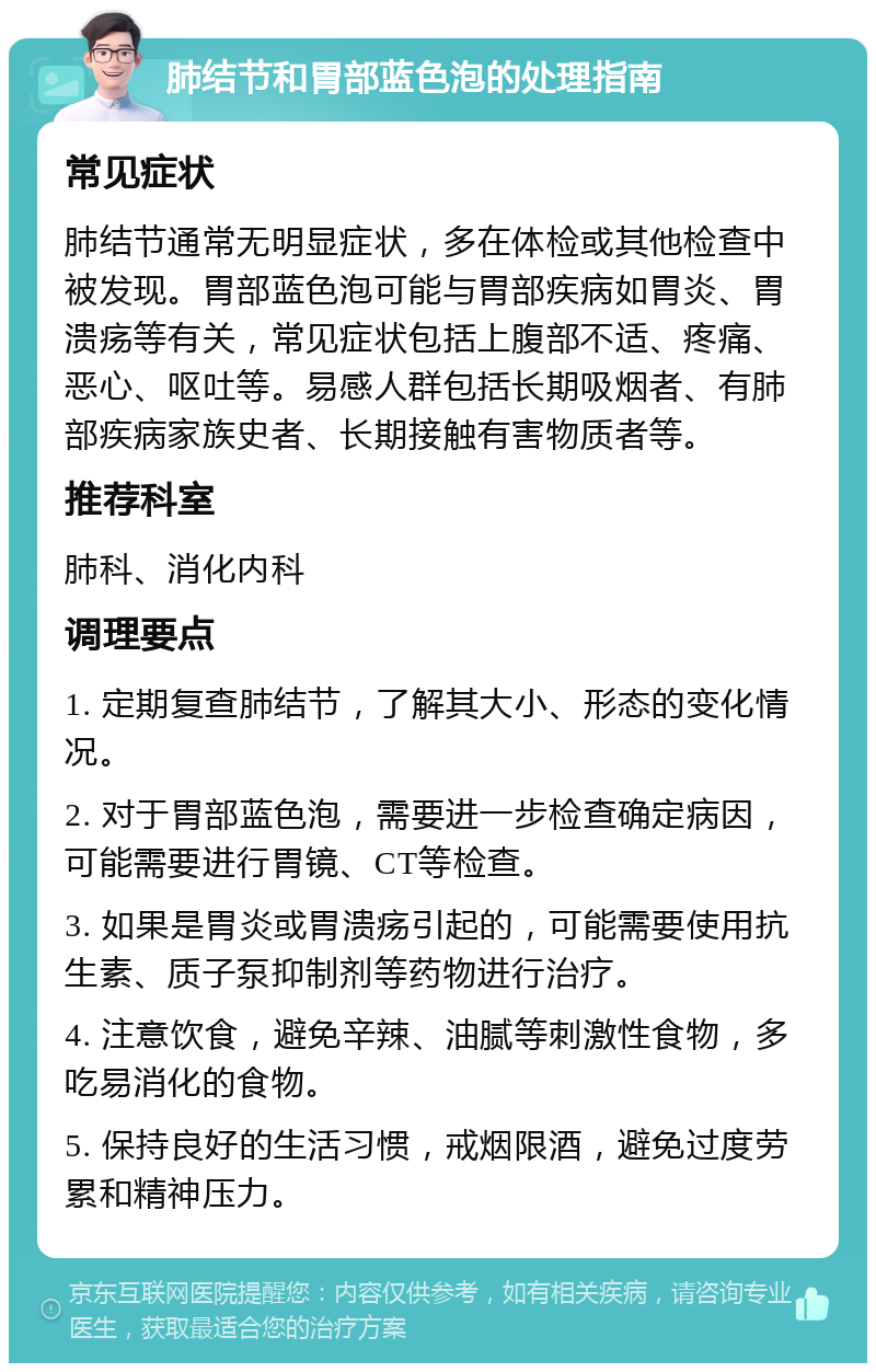 肺结节和胃部蓝色泡的处理指南 常见症状 肺结节通常无明显症状，多在体检或其他检查中被发现。胃部蓝色泡可能与胃部疾病如胃炎、胃溃疡等有关，常见症状包括上腹部不适、疼痛、恶心、呕吐等。易感人群包括长期吸烟者、有肺部疾病家族史者、长期接触有害物质者等。 推荐科室 肺科、消化内科 调理要点 1. 定期复查肺结节，了解其大小、形态的变化情况。 2. 对于胃部蓝色泡，需要进一步检查确定病因，可能需要进行胃镜、CT等检查。 3. 如果是胃炎或胃溃疡引起的，可能需要使用抗生素、质子泵抑制剂等药物进行治疗。 4. 注意饮食，避免辛辣、油腻等刺激性食物，多吃易消化的食物。 5. 保持良好的生活习惯，戒烟限酒，避免过度劳累和精神压力。