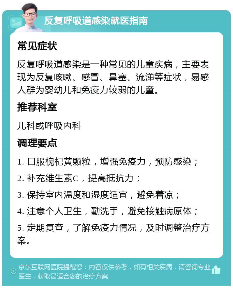 反复呼吸道感染就医指南 常见症状 反复呼吸道感染是一种常见的儿童疾病，主要表现为反复咳嗽、感冒、鼻塞、流涕等症状，易感人群为婴幼儿和免疫力较弱的儿童。 推荐科室 儿科或呼吸内科 调理要点 1. 口服槐杞黄颗粒，增强免疫力，预防感染； 2. 补充维生素C，提高抵抗力； 3. 保持室内温度和湿度适宜，避免着凉； 4. 注意个人卫生，勤洗手，避免接触病原体； 5. 定期复查，了解免疫力情况，及时调整治疗方案。