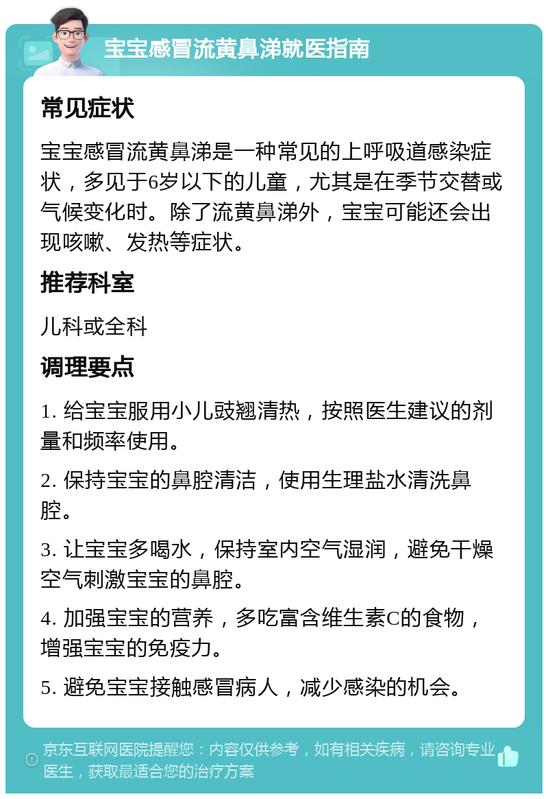 宝宝感冒流黄鼻涕就医指南 常见症状 宝宝感冒流黄鼻涕是一种常见的上呼吸道感染症状，多见于6岁以下的儿童，尤其是在季节交替或气候变化时。除了流黄鼻涕外，宝宝可能还会出现咳嗽、发热等症状。 推荐科室 儿科或全科 调理要点 1. 给宝宝服用小儿豉翘清热，按照医生建议的剂量和频率使用。 2. 保持宝宝的鼻腔清洁，使用生理盐水清洗鼻腔。 3. 让宝宝多喝水，保持室内空气湿润，避免干燥空气刺激宝宝的鼻腔。 4. 加强宝宝的营养，多吃富含维生素C的食物，增强宝宝的免疫力。 5. 避免宝宝接触感冒病人，减少感染的机会。