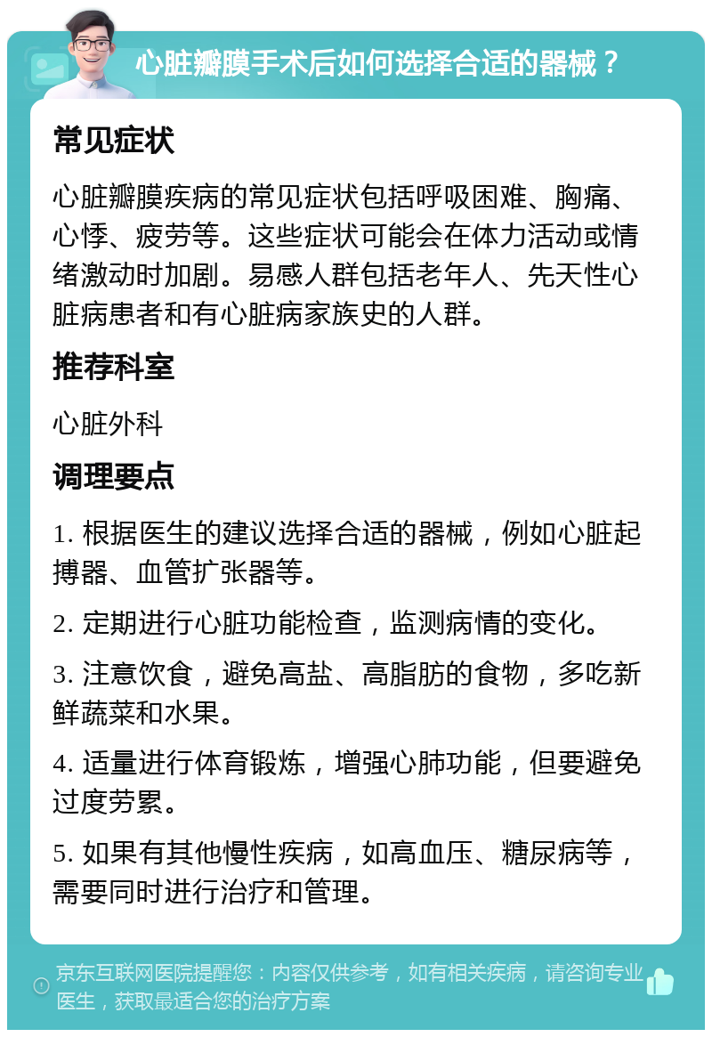 心脏瓣膜手术后如何选择合适的器械？ 常见症状 心脏瓣膜疾病的常见症状包括呼吸困难、胸痛、心悸、疲劳等。这些症状可能会在体力活动或情绪激动时加剧。易感人群包括老年人、先天性心脏病患者和有心脏病家族史的人群。 推荐科室 心脏外科 调理要点 1. 根据医生的建议选择合适的器械，例如心脏起搏器、血管扩张器等。 2. 定期进行心脏功能检查，监测病情的变化。 3. 注意饮食，避免高盐、高脂肪的食物，多吃新鲜蔬菜和水果。 4. 适量进行体育锻炼，增强心肺功能，但要避免过度劳累。 5. 如果有其他慢性疾病，如高血压、糖尿病等，需要同时进行治疗和管理。