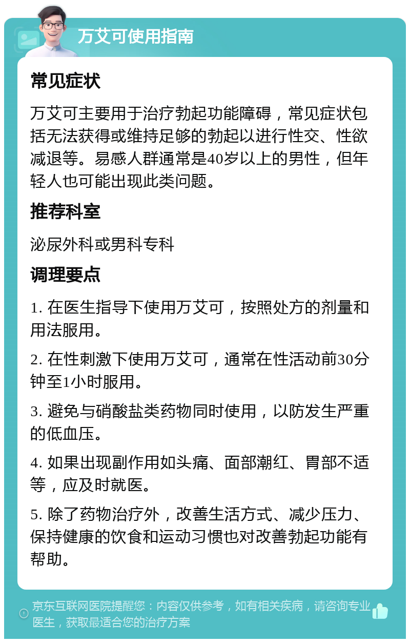 万艾可使用指南 常见症状 万艾可主要用于治疗勃起功能障碍，常见症状包括无法获得或维持足够的勃起以进行性交、性欲减退等。易感人群通常是40岁以上的男性，但年轻人也可能出现此类问题。 推荐科室 泌尿外科或男科专科 调理要点 1. 在医生指导下使用万艾可，按照处方的剂量和用法服用。 2. 在性刺激下使用万艾可，通常在性活动前30分钟至1小时服用。 3. 避免与硝酸盐类药物同时使用，以防发生严重的低血压。 4. 如果出现副作用如头痛、面部潮红、胃部不适等，应及时就医。 5. 除了药物治疗外，改善生活方式、减少压力、保持健康的饮食和运动习惯也对改善勃起功能有帮助。