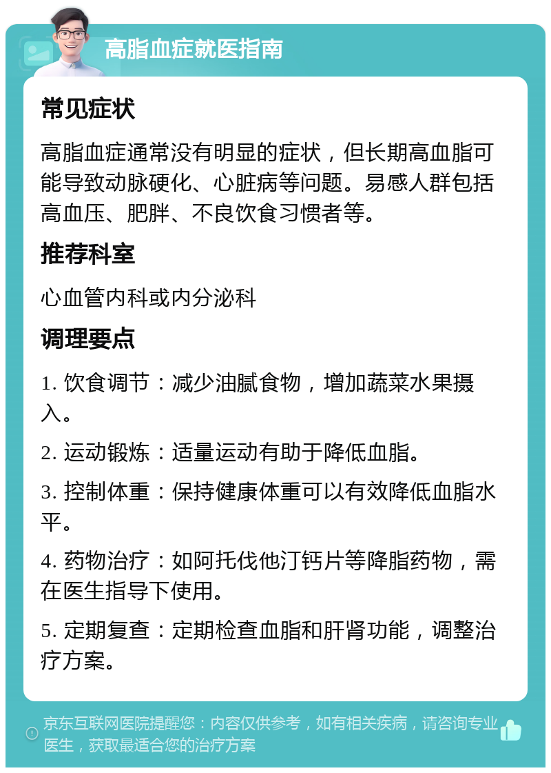 高脂血症就医指南 常见症状 高脂血症通常没有明显的症状，但长期高血脂可能导致动脉硬化、心脏病等问题。易感人群包括高血压、肥胖、不良饮食习惯者等。 推荐科室 心血管内科或内分泌科 调理要点 1. 饮食调节：减少油腻食物，增加蔬菜水果摄入。 2. 运动锻炼：适量运动有助于降低血脂。 3. 控制体重：保持健康体重可以有效降低血脂水平。 4. 药物治疗：如阿托伐他汀钙片等降脂药物，需在医生指导下使用。 5. 定期复查：定期检查血脂和肝肾功能，调整治疗方案。