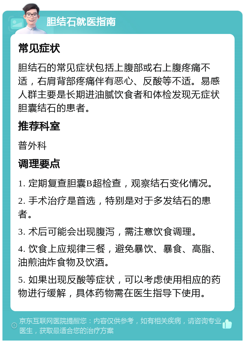 胆结石就医指南 常见症状 胆结石的常见症状包括上腹部或右上腹疼痛不适，右肩背部疼痛伴有恶心、反酸等不适。易感人群主要是长期进油腻饮食者和体检发现无症状胆囊结石的患者。 推荐科室 普外科 调理要点 1. 定期复查胆囊B超检查，观察结石变化情况。 2. 手术治疗是首选，特别是对于多发结石的患者。 3. 术后可能会出现腹泻，需注意饮食调理。 4. 饮食上应规律三餐，避免暴饮、暴食、高脂、油煎油炸食物及饮酒。 5. 如果出现反酸等症状，可以考虑使用相应的药物进行缓解，具体药物需在医生指导下使用。