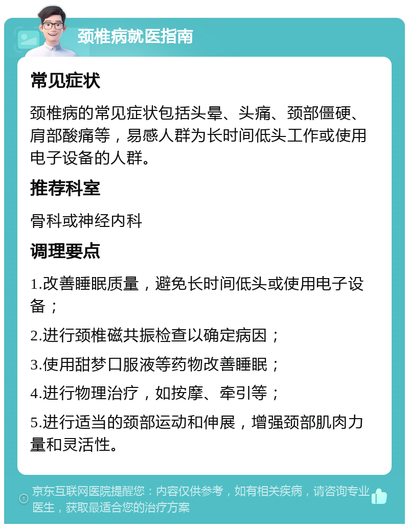 颈椎病就医指南 常见症状 颈椎病的常见症状包括头晕、头痛、颈部僵硬、肩部酸痛等，易感人群为长时间低头工作或使用电子设备的人群。 推荐科室 骨科或神经内科 调理要点 1.改善睡眠质量，避免长时间低头或使用电子设备； 2.进行颈椎磁共振检查以确定病因； 3.使用甜梦口服液等药物改善睡眠； 4.进行物理治疗，如按摩、牵引等； 5.进行适当的颈部运动和伸展，增强颈部肌肉力量和灵活性。