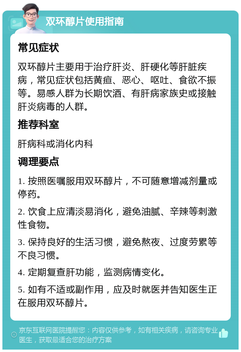 双环醇片使用指南 常见症状 双环醇片主要用于治疗肝炎、肝硬化等肝脏疾病，常见症状包括黄疸、恶心、呕吐、食欲不振等。易感人群为长期饮酒、有肝病家族史或接触肝炎病毒的人群。 推荐科室 肝病科或消化内科 调理要点 1. 按照医嘱服用双环醇片，不可随意增减剂量或停药。 2. 饮食上应清淡易消化，避免油腻、辛辣等刺激性食物。 3. 保持良好的生活习惯，避免熬夜、过度劳累等不良习惯。 4. 定期复查肝功能，监测病情变化。 5. 如有不适或副作用，应及时就医并告知医生正在服用双环醇片。