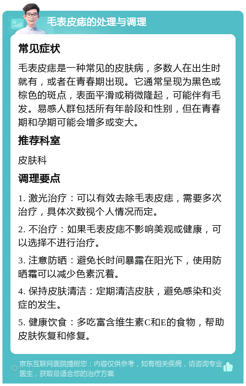 毛表皮痣的处理与调理 常见症状 毛表皮痣是一种常见的皮肤病，多数人在出生时就有，或者在青春期出现。它通常呈现为黑色或棕色的斑点，表面平滑或稍微隆起，可能伴有毛发。易感人群包括所有年龄段和性别，但在青春期和孕期可能会增多或变大。 推荐科室 皮肤科 调理要点 1. 激光治疗：可以有效去除毛表皮痣，需要多次治疗，具体次数视个人情况而定。 2. 不治疗：如果毛表皮痣不影响美观或健康，可以选择不进行治疗。 3. 注意防晒：避免长时间暴露在阳光下，使用防晒霜可以减少色素沉着。 4. 保持皮肤清洁：定期清洁皮肤，避免感染和炎症的发生。 5. 健康饮食：多吃富含维生素C和E的食物，帮助皮肤恢复和修复。