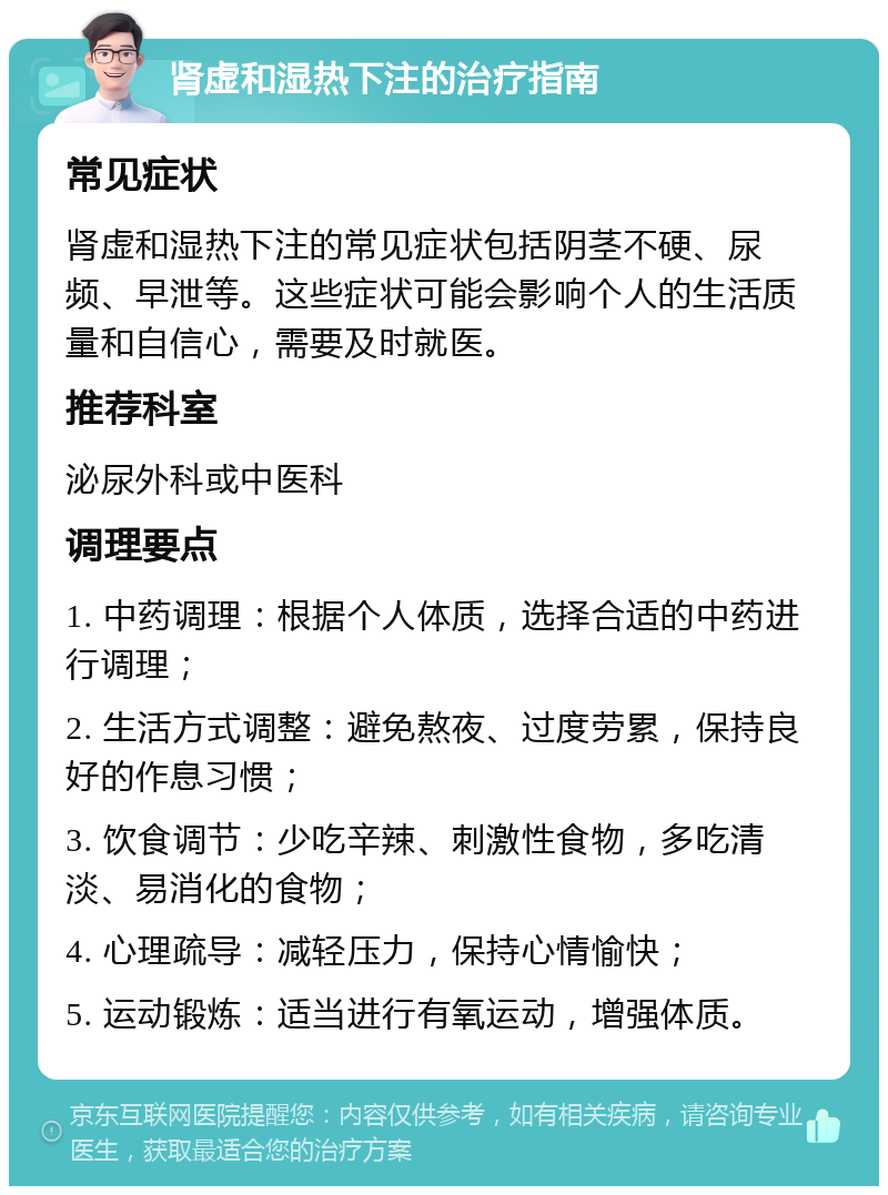 肾虚和湿热下注的治疗指南 常见症状 肾虚和湿热下注的常见症状包括阴茎不硬、尿频、早泄等。这些症状可能会影响个人的生活质量和自信心，需要及时就医。 推荐科室 泌尿外科或中医科 调理要点 1. 中药调理：根据个人体质，选择合适的中药进行调理； 2. 生活方式调整：避免熬夜、过度劳累，保持良好的作息习惯； 3. 饮食调节：少吃辛辣、刺激性食物，多吃清淡、易消化的食物； 4. 心理疏导：减轻压力，保持心情愉快； 5. 运动锻炼：适当进行有氧运动，增强体质。