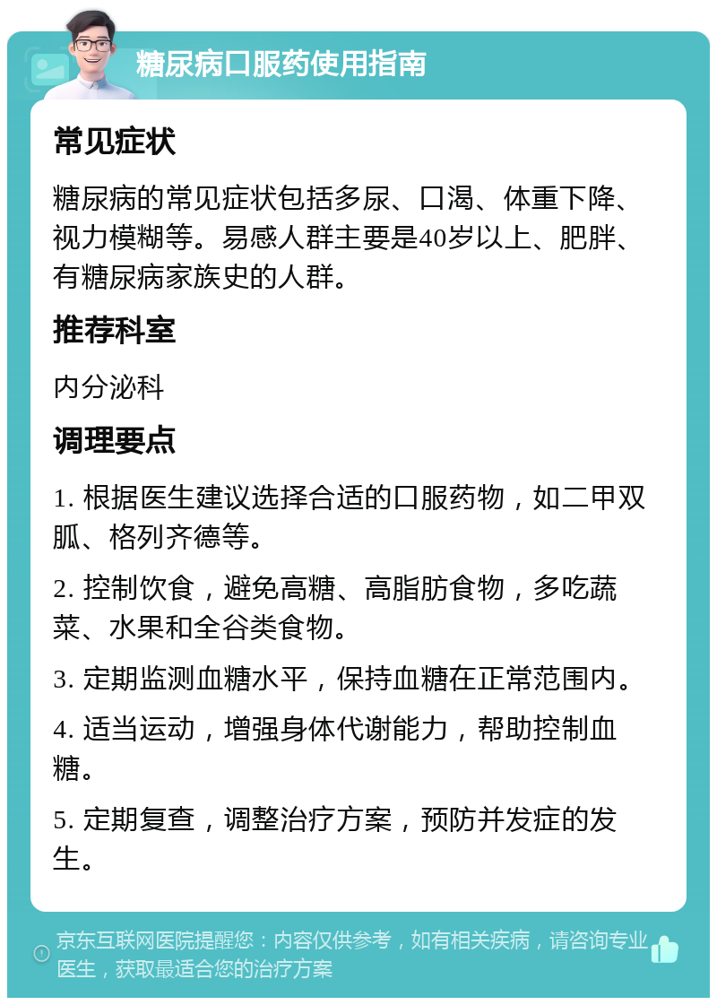 糖尿病口服药使用指南 常见症状 糖尿病的常见症状包括多尿、口渴、体重下降、视力模糊等。易感人群主要是40岁以上、肥胖、有糖尿病家族史的人群。 推荐科室 内分泌科 调理要点 1. 根据医生建议选择合适的口服药物，如二甲双胍、格列齐德等。 2. 控制饮食，避免高糖、高脂肪食物，多吃蔬菜、水果和全谷类食物。 3. 定期监测血糖水平，保持血糖在正常范围内。 4. 适当运动，增强身体代谢能力，帮助控制血糖。 5. 定期复查，调整治疗方案，预防并发症的发生。