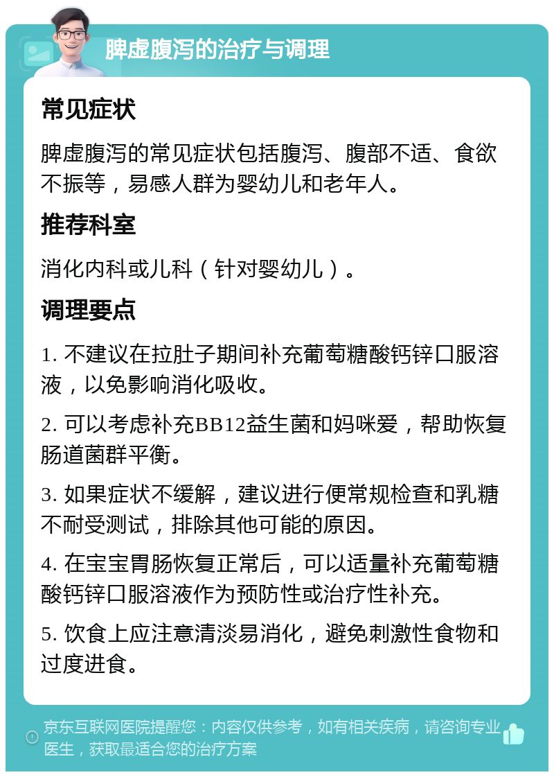 脾虚腹泻的治疗与调理 常见症状 脾虚腹泻的常见症状包括腹泻、腹部不适、食欲不振等，易感人群为婴幼儿和老年人。 推荐科室 消化内科或儿科（针对婴幼儿）。 调理要点 1. 不建议在拉肚子期间补充葡萄糖酸钙锌口服溶液，以免影响消化吸收。 2. 可以考虑补充BB12益生菌和妈咪爱，帮助恢复肠道菌群平衡。 3. 如果症状不缓解，建议进行便常规检查和乳糖不耐受测试，排除其他可能的原因。 4. 在宝宝胃肠恢复正常后，可以适量补充葡萄糖酸钙锌口服溶液作为预防性或治疗性补充。 5. 饮食上应注意清淡易消化，避免刺激性食物和过度进食。