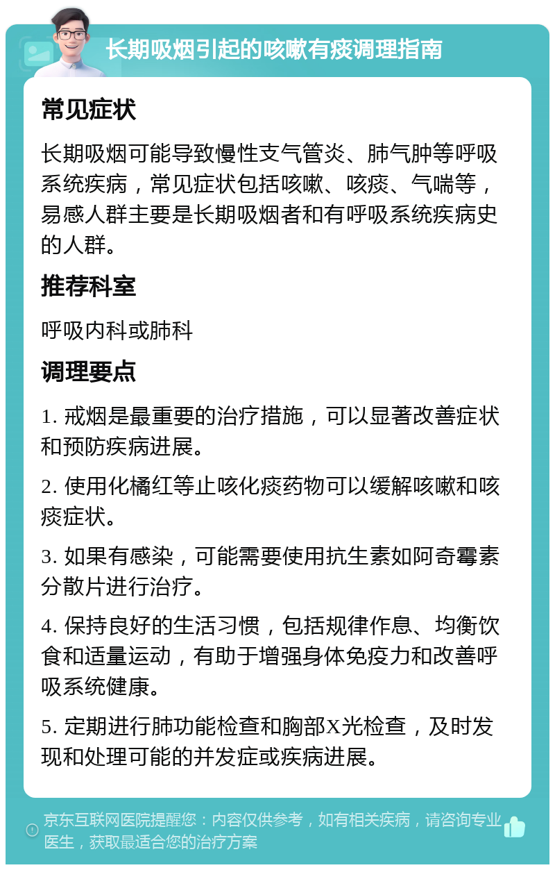 长期吸烟引起的咳嗽有痰调理指南 常见症状 长期吸烟可能导致慢性支气管炎、肺气肿等呼吸系统疾病，常见症状包括咳嗽、咳痰、气喘等，易感人群主要是长期吸烟者和有呼吸系统疾病史的人群。 推荐科室 呼吸内科或肺科 调理要点 1. 戒烟是最重要的治疗措施，可以显著改善症状和预防疾病进展。 2. 使用化橘红等止咳化痰药物可以缓解咳嗽和咳痰症状。 3. 如果有感染，可能需要使用抗生素如阿奇霉素分散片进行治疗。 4. 保持良好的生活习惯，包括规律作息、均衡饮食和适量运动，有助于增强身体免疫力和改善呼吸系统健康。 5. 定期进行肺功能检查和胸部X光检查，及时发现和处理可能的并发症或疾病进展。