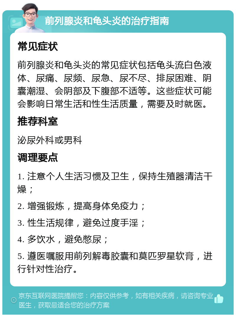 前列腺炎和龟头炎的治疗指南 常见症状 前列腺炎和龟头炎的常见症状包括龟头流白色液体、尿痛、尿频、尿急、尿不尽、排尿困难、阴囊潮湿、会阴部及下腹部不适等。这些症状可能会影响日常生活和性生活质量，需要及时就医。 推荐科室 泌尿外科或男科 调理要点 1. 注意个人生活习惯及卫生，保持生殖器清洁干燥； 2. 增强锻炼，提高身体免疫力； 3. 性生活规律，避免过度手淫； 4. 多饮水，避免憋尿； 5. 遵医嘱服用前列解毒胶囊和莫匹罗星软膏，进行针对性治疗。