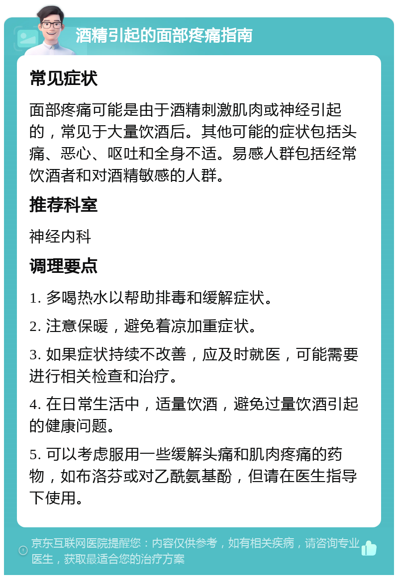 酒精引起的面部疼痛指南 常见症状 面部疼痛可能是由于酒精刺激肌肉或神经引起的，常见于大量饮酒后。其他可能的症状包括头痛、恶心、呕吐和全身不适。易感人群包括经常饮酒者和对酒精敏感的人群。 推荐科室 神经内科 调理要点 1. 多喝热水以帮助排毒和缓解症状。 2. 注意保暖，避免着凉加重症状。 3. 如果症状持续不改善，应及时就医，可能需要进行相关检查和治疗。 4. 在日常生活中，适量饮酒，避免过量饮酒引起的健康问题。 5. 可以考虑服用一些缓解头痛和肌肉疼痛的药物，如布洛芬或对乙酰氨基酚，但请在医生指导下使用。