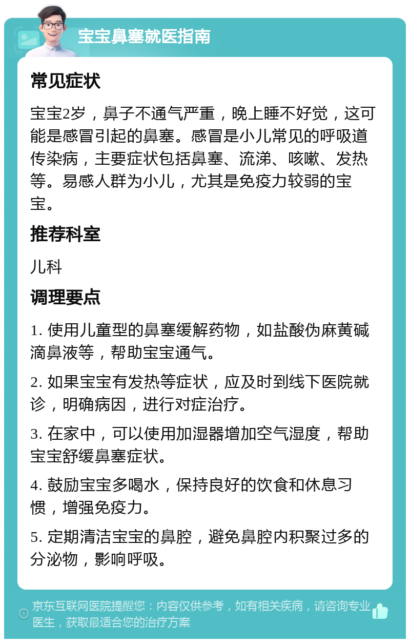 宝宝鼻塞就医指南 常见症状 宝宝2岁，鼻子不通气严重，晚上睡不好觉，这可能是感冒引起的鼻塞。感冒是小儿常见的呼吸道传染病，主要症状包括鼻塞、流涕、咳嗽、发热等。易感人群为小儿，尤其是免疫力较弱的宝宝。 推荐科室 儿科 调理要点 1. 使用儿童型的鼻塞缓解药物，如盐酸伪麻黄碱滴鼻液等，帮助宝宝通气。 2. 如果宝宝有发热等症状，应及时到线下医院就诊，明确病因，进行对症治疗。 3. 在家中，可以使用加湿器增加空气湿度，帮助宝宝舒缓鼻塞症状。 4. 鼓励宝宝多喝水，保持良好的饮食和休息习惯，增强免疫力。 5. 定期清洁宝宝的鼻腔，避免鼻腔内积聚过多的分泌物，影响呼吸。