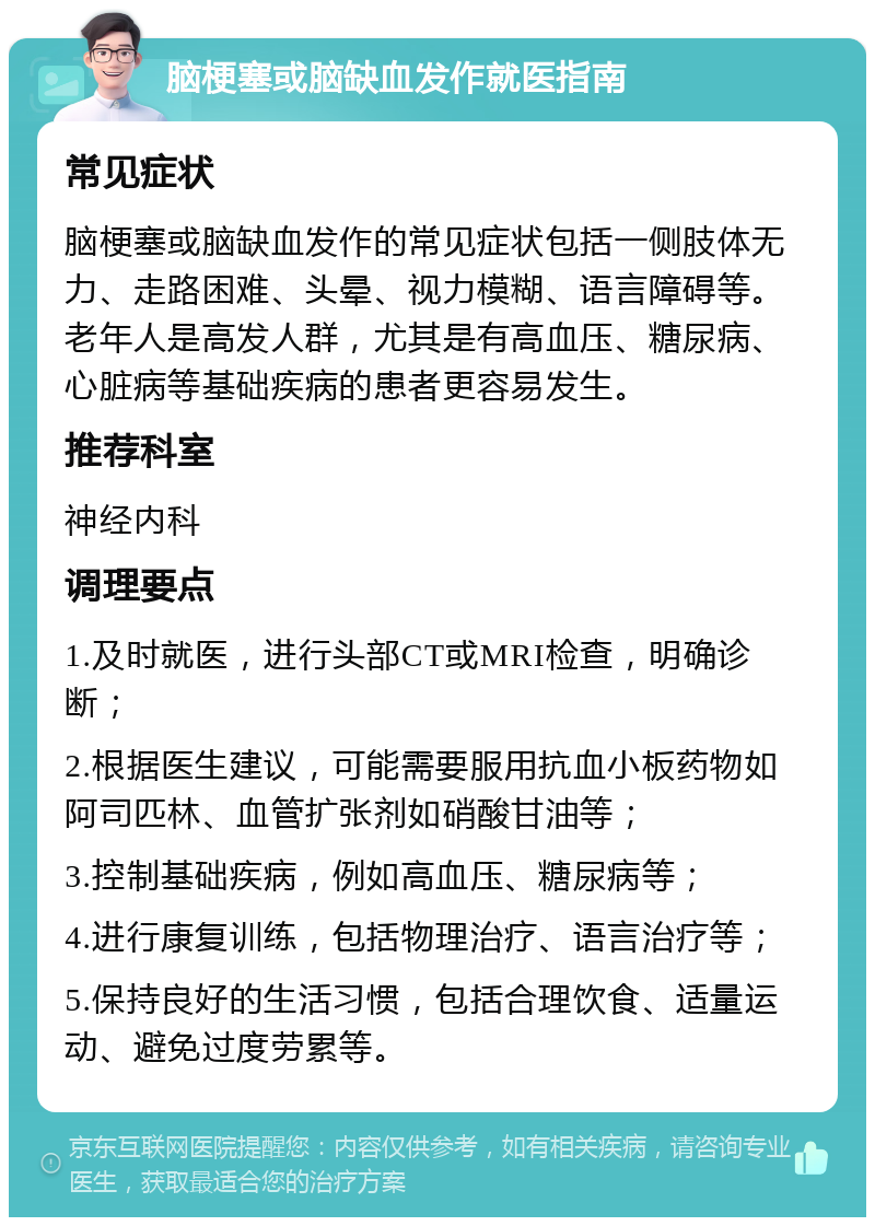 脑梗塞或脑缺血发作就医指南 常见症状 脑梗塞或脑缺血发作的常见症状包括一侧肢体无力、走路困难、头晕、视力模糊、语言障碍等。老年人是高发人群，尤其是有高血压、糖尿病、心脏病等基础疾病的患者更容易发生。 推荐科室 神经内科 调理要点 1.及时就医，进行头部CT或MRI检查，明确诊断； 2.根据医生建议，可能需要服用抗血小板药物如阿司匹林、血管扩张剂如硝酸甘油等； 3.控制基础疾病，例如高血压、糖尿病等； 4.进行康复训练，包括物理治疗、语言治疗等； 5.保持良好的生活习惯，包括合理饮食、适量运动、避免过度劳累等。