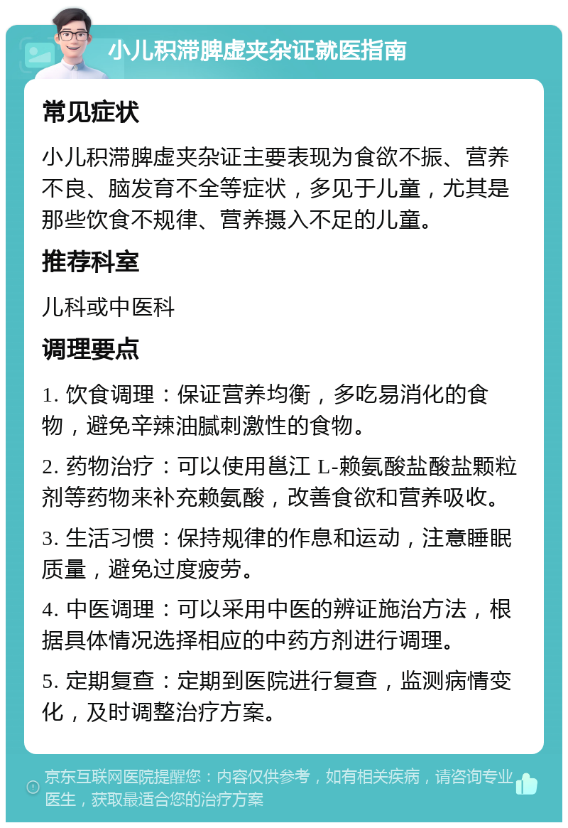 小儿积滞脾虚夹杂证就医指南 常见症状 小儿积滞脾虚夹杂证主要表现为食欲不振、营养不良、脑发育不全等症状，多见于儿童，尤其是那些饮食不规律、营养摄入不足的儿童。 推荐科室 儿科或中医科 调理要点 1. 饮食调理：保证营养均衡，多吃易消化的食物，避免辛辣油腻刺激性的食物。 2. 药物治疗：可以使用邕江 L-赖氨酸盐酸盐颗粒剂等药物来补充赖氨酸，改善食欲和营养吸收。 3. 生活习惯：保持规律的作息和运动，注意睡眠质量，避免过度疲劳。 4. 中医调理：可以采用中医的辨证施治方法，根据具体情况选择相应的中药方剂进行调理。 5. 定期复查：定期到医院进行复查，监测病情变化，及时调整治疗方案。