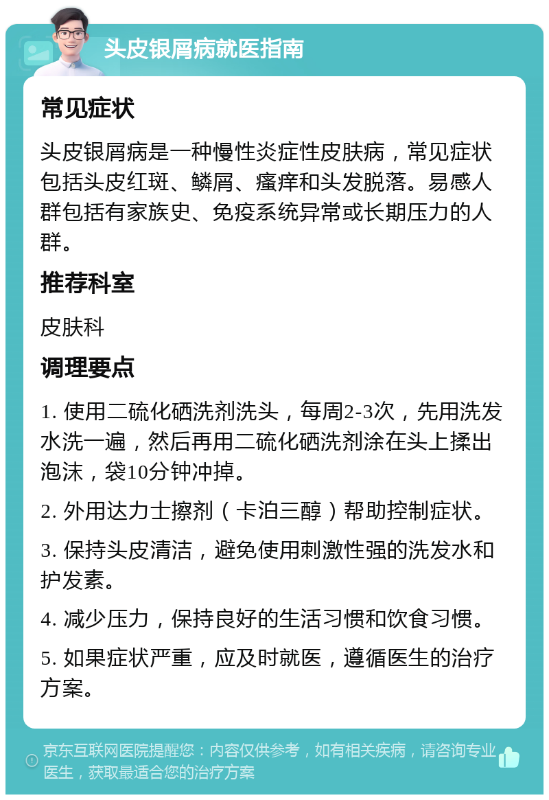 头皮银屑病就医指南 常见症状 头皮银屑病是一种慢性炎症性皮肤病，常见症状包括头皮红斑、鳞屑、瘙痒和头发脱落。易感人群包括有家族史、免疫系统异常或长期压力的人群。 推荐科室 皮肤科 调理要点 1. 使用二硫化硒洗剂洗头，每周2-3次，先用洗发水洗一遍，然后再用二硫化硒洗剂涂在头上揉出泡沫，袋10分钟冲掉。 2. 外用达力士擦剂（卡泊三醇）帮助控制症状。 3. 保持头皮清洁，避免使用刺激性强的洗发水和护发素。 4. 减少压力，保持良好的生活习惯和饮食习惯。 5. 如果症状严重，应及时就医，遵循医生的治疗方案。