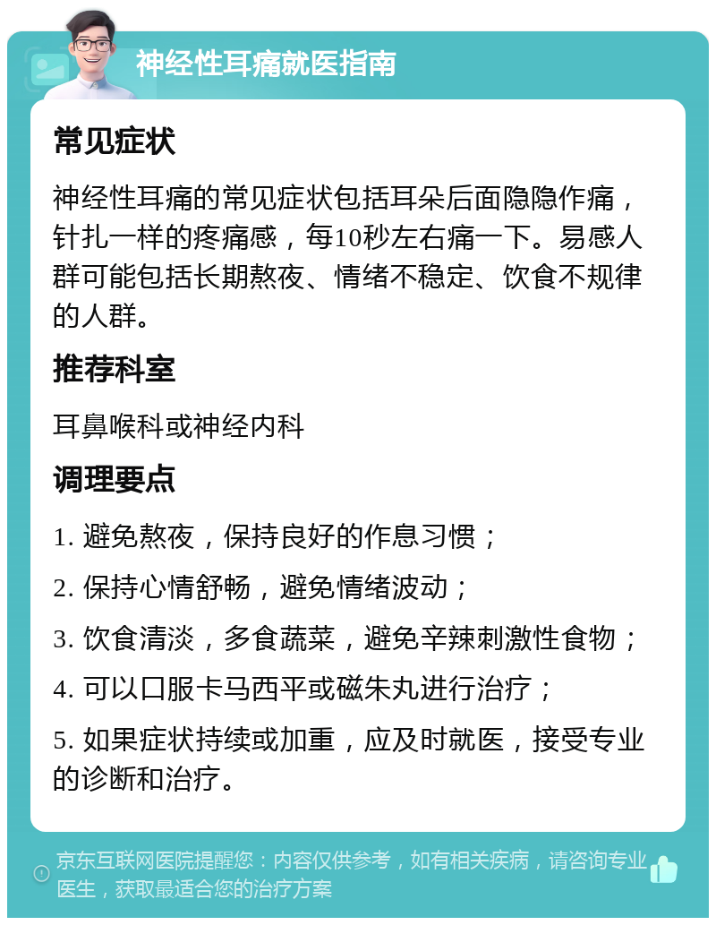 神经性耳痛就医指南 常见症状 神经性耳痛的常见症状包括耳朵后面隐隐作痛，针扎一样的疼痛感，每10秒左右痛一下。易感人群可能包括长期熬夜、情绪不稳定、饮食不规律的人群。 推荐科室 耳鼻喉科或神经内科 调理要点 1. 避免熬夜，保持良好的作息习惯； 2. 保持心情舒畅，避免情绪波动； 3. 饮食清淡，多食蔬菜，避免辛辣刺激性食物； 4. 可以口服卡马西平或磁朱丸进行治疗； 5. 如果症状持续或加重，应及时就医，接受专业的诊断和治疗。