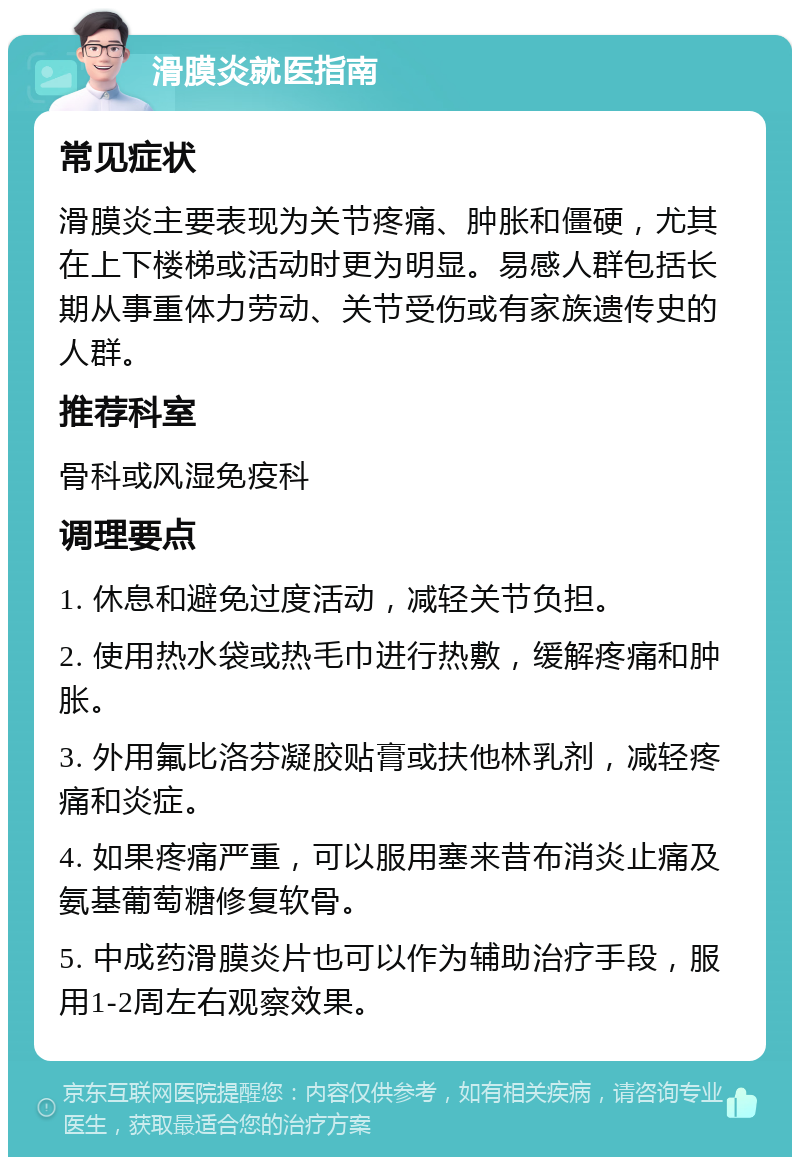 滑膜炎就医指南 常见症状 滑膜炎主要表现为关节疼痛、肿胀和僵硬，尤其在上下楼梯或活动时更为明显。易感人群包括长期从事重体力劳动、关节受伤或有家族遗传史的人群。 推荐科室 骨科或风湿免疫科 调理要点 1. 休息和避免过度活动，减轻关节负担。 2. 使用热水袋或热毛巾进行热敷，缓解疼痛和肿胀。 3. 外用氟比洛芬凝胶贴膏或扶他林乳剂，减轻疼痛和炎症。 4. 如果疼痛严重，可以服用塞来昔布消炎止痛及氨基葡萄糖修复软骨。 5. 中成药滑膜炎片也可以作为辅助治疗手段，服用1-2周左右观察效果。