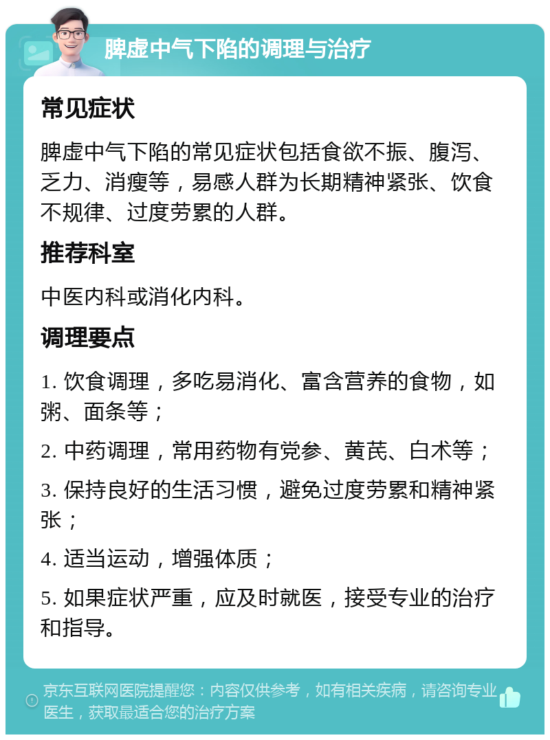 脾虚中气下陷的调理与治疗 常见症状 脾虚中气下陷的常见症状包括食欲不振、腹泻、乏力、消瘦等，易感人群为长期精神紧张、饮食不规律、过度劳累的人群。 推荐科室 中医内科或消化内科。 调理要点 1. 饮食调理，多吃易消化、富含营养的食物，如粥、面条等； 2. 中药调理，常用药物有党参、黄芪、白术等； 3. 保持良好的生活习惯，避免过度劳累和精神紧张； 4. 适当运动，增强体质； 5. 如果症状严重，应及时就医，接受专业的治疗和指导。