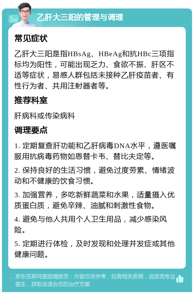 乙肝大三阳的管理与调理 常见症状 乙肝大三阳是指HBsAg、HBeAg和抗HBc三项指标均为阳性，可能出现乏力、食欲不振、肝区不适等症状，易感人群包括未接种乙肝疫苗者、有性行为者、共用注射器者等。 推荐科室 肝病科或传染病科 调理要点 1. 定期复查肝功能和乙肝病毒DNA水平，遵医嘱服用抗病毒药物如恩替卡韦、替比夫定等。 2. 保持良好的生活习惯，避免过度劳累、情绪波动和不健康的饮食习惯。 3. 加强营养，多吃新鲜蔬菜和水果，适量摄入优质蛋白质，避免辛辣、油腻和刺激性食物。 4. 避免与他人共用个人卫生用品，减少感染风险。 5. 定期进行体检，及时发现和处理并发症或其他健康问题。