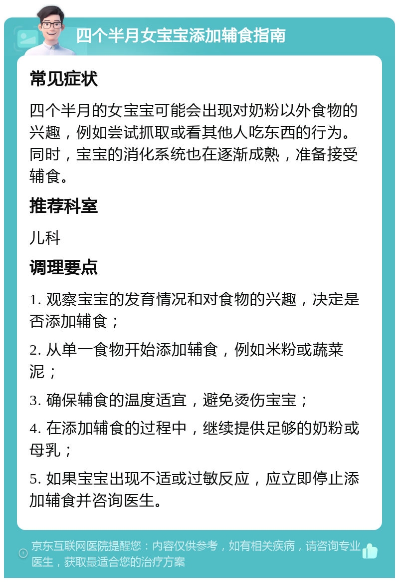 四个半月女宝宝添加辅食指南 常见症状 四个半月的女宝宝可能会出现对奶粉以外食物的兴趣，例如尝试抓取或看其他人吃东西的行为。同时，宝宝的消化系统也在逐渐成熟，准备接受辅食。 推荐科室 儿科 调理要点 1. 观察宝宝的发育情况和对食物的兴趣，决定是否添加辅食； 2. 从单一食物开始添加辅食，例如米粉或蔬菜泥； 3. 确保辅食的温度适宜，避免烫伤宝宝； 4. 在添加辅食的过程中，继续提供足够的奶粉或母乳； 5. 如果宝宝出现不适或过敏反应，应立即停止添加辅食并咨询医生。