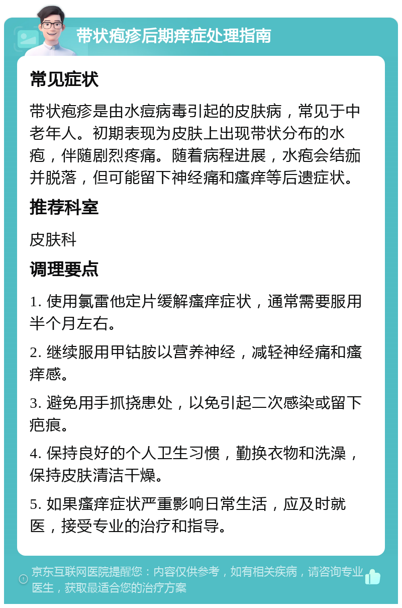 带状疱疹后期痒症处理指南 常见症状 带状疱疹是由水痘病毒引起的皮肤病，常见于中老年人。初期表现为皮肤上出现带状分布的水疱，伴随剧烈疼痛。随着病程进展，水疱会结痂并脱落，但可能留下神经痛和瘙痒等后遗症状。 推荐科室 皮肤科 调理要点 1. 使用氯雷他定片缓解瘙痒症状，通常需要服用半个月左右。 2. 继续服用甲钴胺以营养神经，减轻神经痛和瘙痒感。 3. 避免用手抓挠患处，以免引起二次感染或留下疤痕。 4. 保持良好的个人卫生习惯，勤换衣物和洗澡，保持皮肤清洁干燥。 5. 如果瘙痒症状严重影响日常生活，应及时就医，接受专业的治疗和指导。