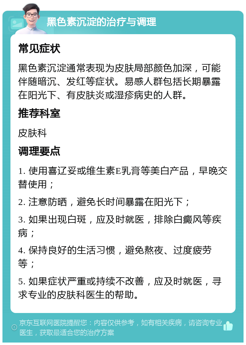 黑色素沉淀的治疗与调理 常见症状 黑色素沉淀通常表现为皮肤局部颜色加深，可能伴随暗沉、发红等症状。易感人群包括长期暴露在阳光下、有皮肤炎或湿疹病史的人群。 推荐科室 皮肤科 调理要点 1. 使用喜辽妥或维生素E乳膏等美白产品，早晚交替使用； 2. 注意防晒，避免长时间暴露在阳光下； 3. 如果出现白斑，应及时就医，排除白癜风等疾病； 4. 保持良好的生活习惯，避免熬夜、过度疲劳等； 5. 如果症状严重或持续不改善，应及时就医，寻求专业的皮肤科医生的帮助。