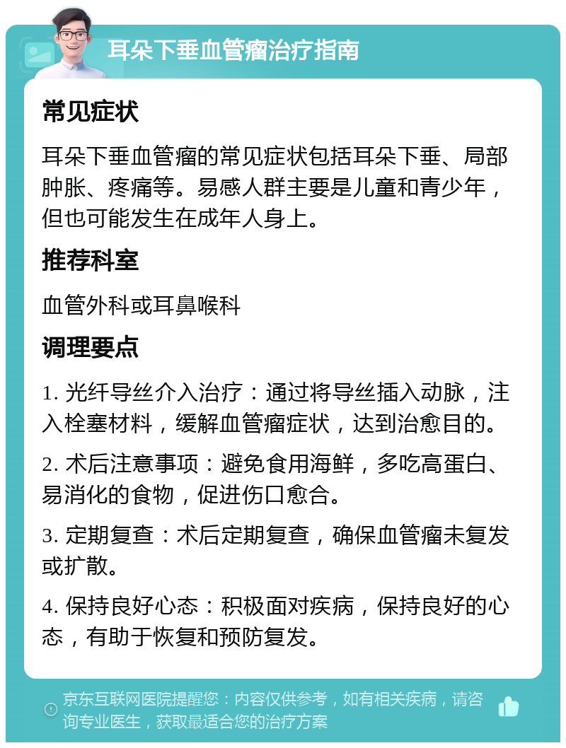 耳朵下垂血管瘤治疗指南 常见症状 耳朵下垂血管瘤的常见症状包括耳朵下垂、局部肿胀、疼痛等。易感人群主要是儿童和青少年，但也可能发生在成年人身上。 推荐科室 血管外科或耳鼻喉科 调理要点 1. 光纤导丝介入治疗：通过将导丝插入动脉，注入栓塞材料，缓解血管瘤症状，达到治愈目的。 2. 术后注意事项：避免食用海鲜，多吃高蛋白、易消化的食物，促进伤口愈合。 3. 定期复查：术后定期复查，确保血管瘤未复发或扩散。 4. 保持良好心态：积极面对疾病，保持良好的心态，有助于恢复和预防复发。