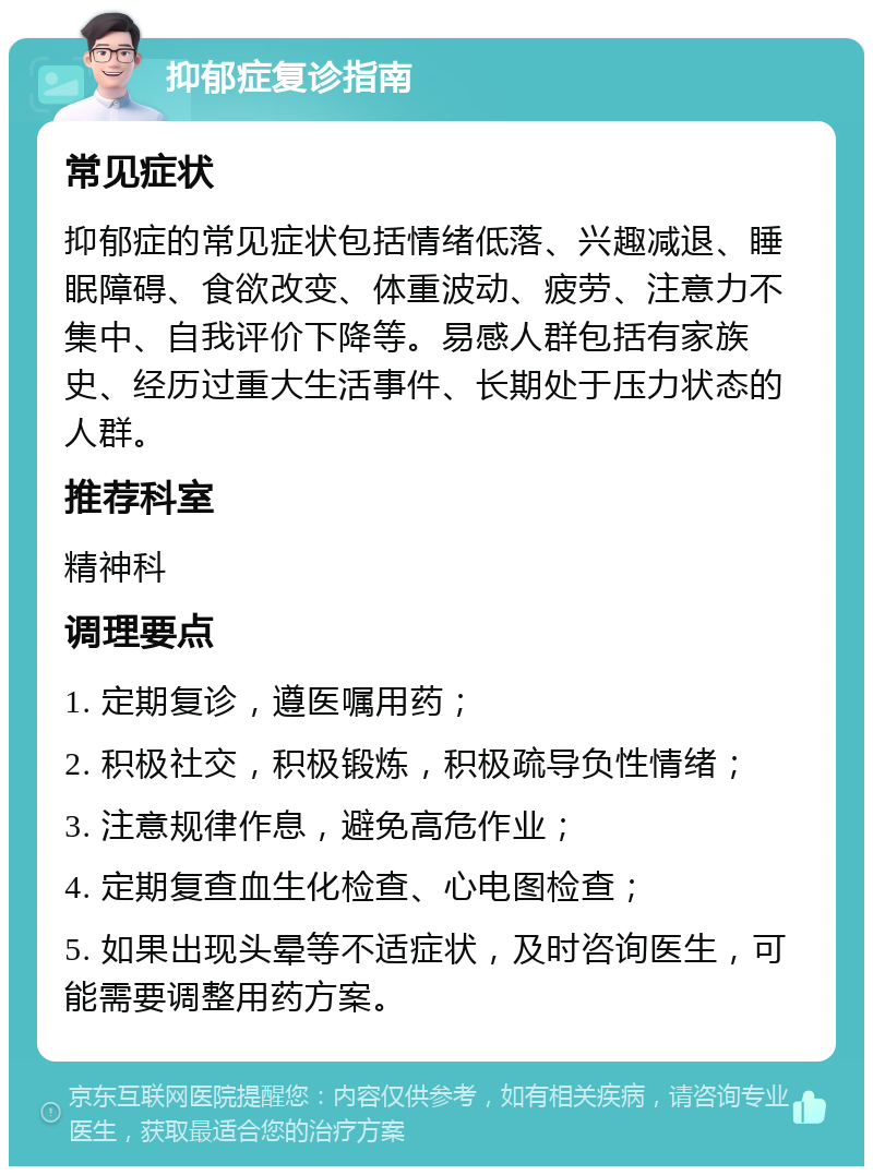 抑郁症复诊指南 常见症状 抑郁症的常见症状包括情绪低落、兴趣减退、睡眠障碍、食欲改变、体重波动、疲劳、注意力不集中、自我评价下降等。易感人群包括有家族史、经历过重大生活事件、长期处于压力状态的人群。 推荐科室 精神科 调理要点 1. 定期复诊，遵医嘱用药； 2. 积极社交，积极锻炼，积极疏导负性情绪； 3. 注意规律作息，避免高危作业； 4. 定期复查血生化检查、心电图检查； 5. 如果出现头晕等不适症状，及时咨询医生，可能需要调整用药方案。