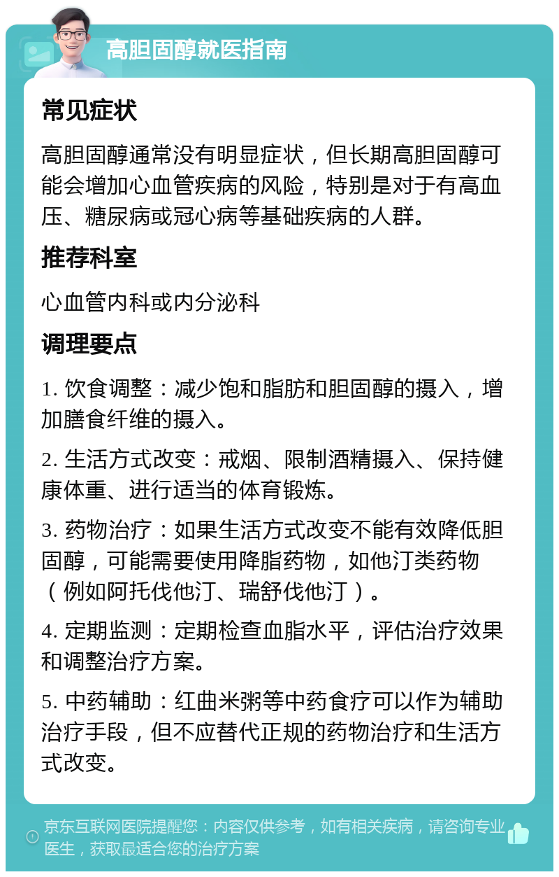 高胆固醇就医指南 常见症状 高胆固醇通常没有明显症状，但长期高胆固醇可能会增加心血管疾病的风险，特别是对于有高血压、糖尿病或冠心病等基础疾病的人群。 推荐科室 心血管内科或内分泌科 调理要点 1. 饮食调整：减少饱和脂肪和胆固醇的摄入，增加膳食纤维的摄入。 2. 生活方式改变：戒烟、限制酒精摄入、保持健康体重、进行适当的体育锻炼。 3. 药物治疗：如果生活方式改变不能有效降低胆固醇，可能需要使用降脂药物，如他汀类药物（例如阿托伐他汀、瑞舒伐他汀）。 4. 定期监测：定期检查血脂水平，评估治疗效果和调整治疗方案。 5. 中药辅助：红曲米粥等中药食疗可以作为辅助治疗手段，但不应替代正规的药物治疗和生活方式改变。