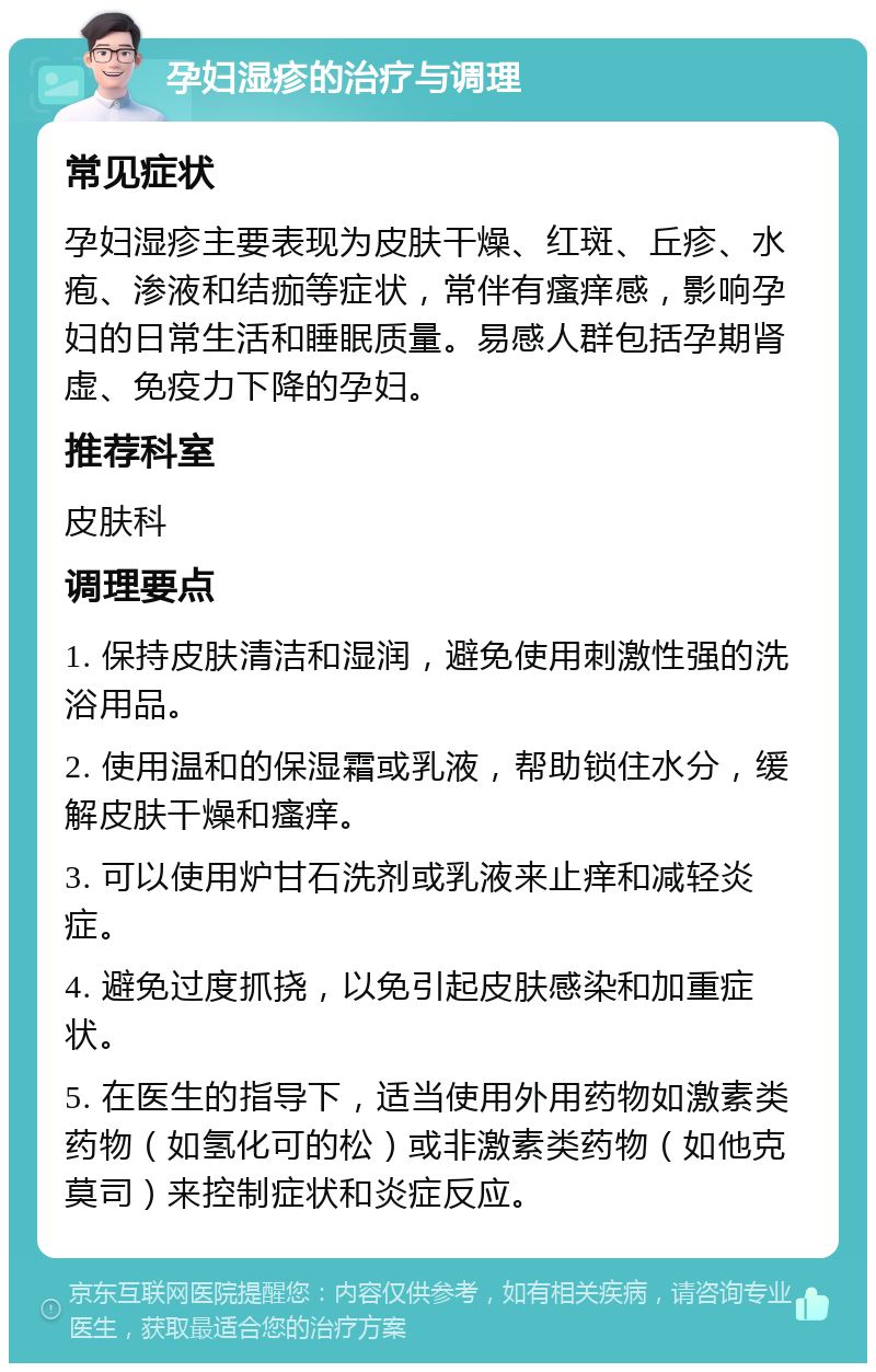 孕妇湿疹的治疗与调理 常见症状 孕妇湿疹主要表现为皮肤干燥、红斑、丘疹、水疱、渗液和结痂等症状，常伴有瘙痒感，影响孕妇的日常生活和睡眠质量。易感人群包括孕期肾虚、免疫力下降的孕妇。 推荐科室 皮肤科 调理要点 1. 保持皮肤清洁和湿润，避免使用刺激性强的洗浴用品。 2. 使用温和的保湿霜或乳液，帮助锁住水分，缓解皮肤干燥和瘙痒。 3. 可以使用炉甘石洗剂或乳液来止痒和减轻炎症。 4. 避免过度抓挠，以免引起皮肤感染和加重症状。 5. 在医生的指导下，适当使用外用药物如激素类药物（如氢化可的松）或非激素类药物（如他克莫司）来控制症状和炎症反应。