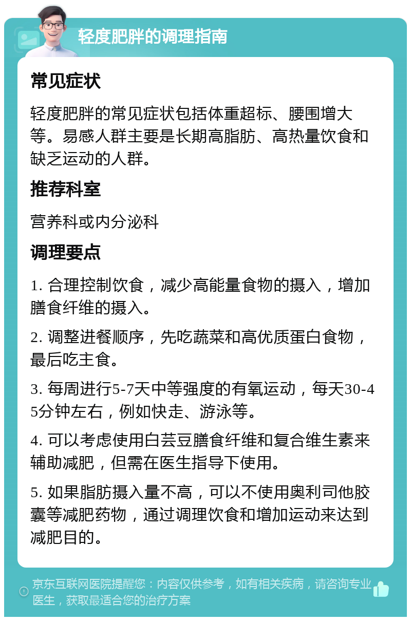 轻度肥胖的调理指南 常见症状 轻度肥胖的常见症状包括体重超标、腰围增大等。易感人群主要是长期高脂肪、高热量饮食和缺乏运动的人群。 推荐科室 营养科或内分泌科 调理要点 1. 合理控制饮食，减少高能量食物的摄入，增加膳食纤维的摄入。 2. 调整进餐顺序，先吃蔬菜和高优质蛋白食物，最后吃主食。 3. 每周进行5-7天中等强度的有氧运动，每天30-45分钟左右，例如快走、游泳等。 4. 可以考虑使用白芸豆膳食纤维和复合维生素来辅助减肥，但需在医生指导下使用。 5. 如果脂肪摄入量不高，可以不使用奥利司他胶囊等减肥药物，通过调理饮食和增加运动来达到减肥目的。