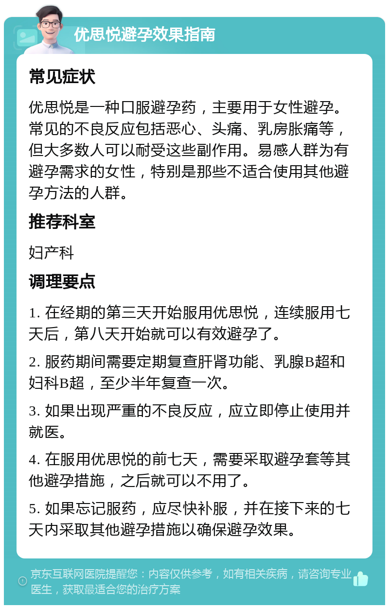 优思悦避孕效果指南 常见症状 优思悦是一种口服避孕药，主要用于女性避孕。常见的不良反应包括恶心、头痛、乳房胀痛等，但大多数人可以耐受这些副作用。易感人群为有避孕需求的女性，特别是那些不适合使用其他避孕方法的人群。 推荐科室 妇产科 调理要点 1. 在经期的第三天开始服用优思悦，连续服用七天后，第八天开始就可以有效避孕了。 2. 服药期间需要定期复查肝肾功能、乳腺B超和妇科B超，至少半年复查一次。 3. 如果出现严重的不良反应，应立即停止使用并就医。 4. 在服用优思悦的前七天，需要采取避孕套等其他避孕措施，之后就可以不用了。 5. 如果忘记服药，应尽快补服，并在接下来的七天内采取其他避孕措施以确保避孕效果。