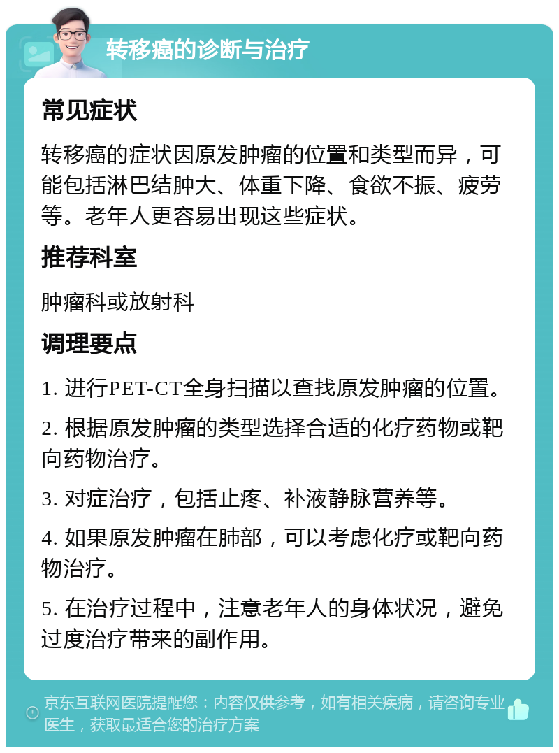 转移癌的诊断与治疗 常见症状 转移癌的症状因原发肿瘤的位置和类型而异，可能包括淋巴结肿大、体重下降、食欲不振、疲劳等。老年人更容易出现这些症状。 推荐科室 肿瘤科或放射科 调理要点 1. 进行PET-CT全身扫描以查找原发肿瘤的位置。 2. 根据原发肿瘤的类型选择合适的化疗药物或靶向药物治疗。 3. 对症治疗，包括止疼、补液静脉营养等。 4. 如果原发肿瘤在肺部，可以考虑化疗或靶向药物治疗。 5. 在治疗过程中，注意老年人的身体状况，避免过度治疗带来的副作用。