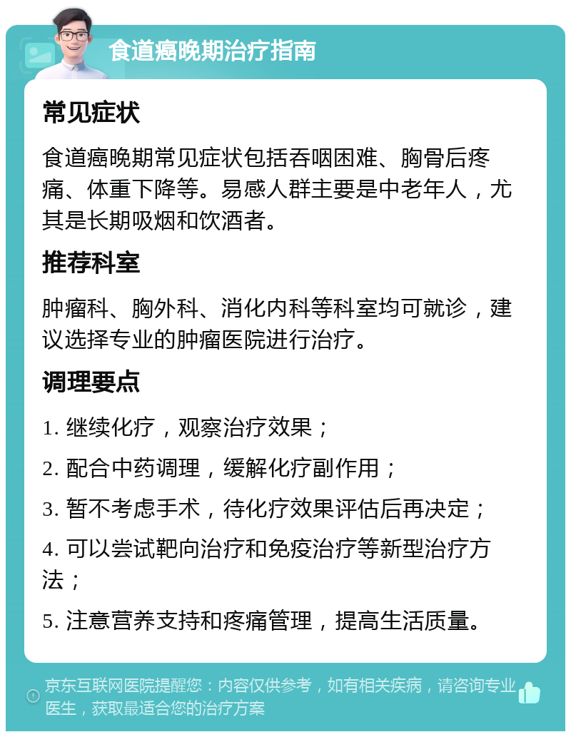 食道癌晚期治疗指南 常见症状 食道癌晚期常见症状包括吞咽困难、胸骨后疼痛、体重下降等。易感人群主要是中老年人，尤其是长期吸烟和饮酒者。 推荐科室 肿瘤科、胸外科、消化内科等科室均可就诊，建议选择专业的肿瘤医院进行治疗。 调理要点 1. 继续化疗，观察治疗效果； 2. 配合中药调理，缓解化疗副作用； 3. 暂不考虑手术，待化疗效果评估后再决定； 4. 可以尝试靶向治疗和免疫治疗等新型治疗方法； 5. 注意营养支持和疼痛管理，提高生活质量。