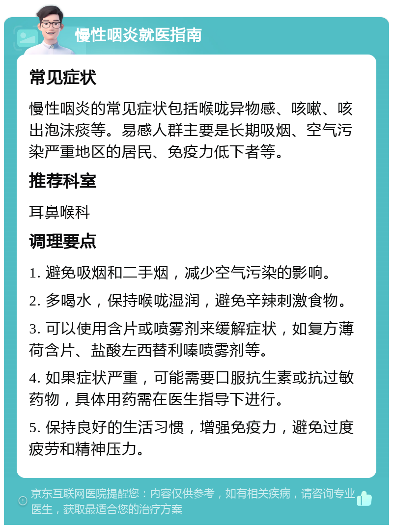 慢性咽炎就医指南 常见症状 慢性咽炎的常见症状包括喉咙异物感、咳嗽、咳出泡沫痰等。易感人群主要是长期吸烟、空气污染严重地区的居民、免疫力低下者等。 推荐科室 耳鼻喉科 调理要点 1. 避免吸烟和二手烟，减少空气污染的影响。 2. 多喝水，保持喉咙湿润，避免辛辣刺激食物。 3. 可以使用含片或喷雾剂来缓解症状，如复方薄荷含片、盐酸左西替利嗪喷雾剂等。 4. 如果症状严重，可能需要口服抗生素或抗过敏药物，具体用药需在医生指导下进行。 5. 保持良好的生活习惯，增强免疫力，避免过度疲劳和精神压力。