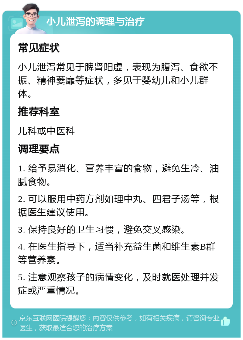 小儿泄泻的调理与治疗 常见症状 小儿泄泻常见于脾肾阳虚，表现为腹泻、食欲不振、精神萎靡等症状，多见于婴幼儿和小儿群体。 推荐科室 儿科或中医科 调理要点 1. 给予易消化、营养丰富的食物，避免生冷、油腻食物。 2. 可以服用中药方剂如理中丸、四君子汤等，根据医生建议使用。 3. 保持良好的卫生习惯，避免交叉感染。 4. 在医生指导下，适当补充益生菌和维生素B群等营养素。 5. 注意观察孩子的病情变化，及时就医处理并发症或严重情况。