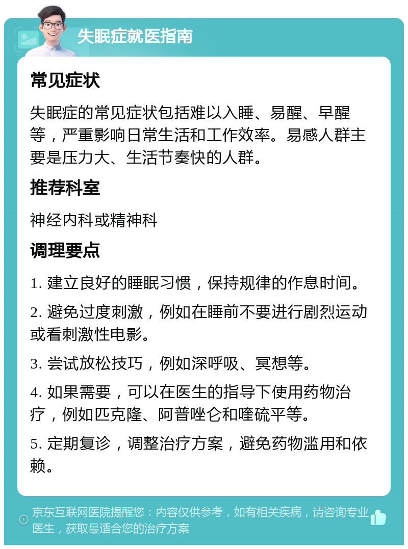 失眠症就医指南 常见症状 失眠症的常见症状包括难以入睡、易醒、早醒等，严重影响日常生活和工作效率。易感人群主要是压力大、生活节奏快的人群。 推荐科室 神经内科或精神科 调理要点 1. 建立良好的睡眠习惯，保持规律的作息时间。 2. 避免过度刺激，例如在睡前不要进行剧烈运动或看刺激性电影。 3. 尝试放松技巧，例如深呼吸、冥想等。 4. 如果需要，可以在医生的指导下使用药物治疗，例如匹克隆、阿普唑仑和喹硫平等。 5. 定期复诊，调整治疗方案，避免药物滥用和依赖。